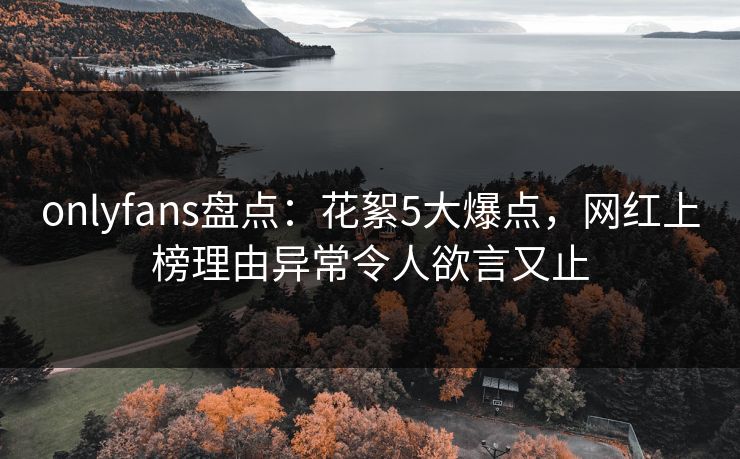 onlyfans盘点：花絮5大爆点，网红上榜理由异常令人欲言又止