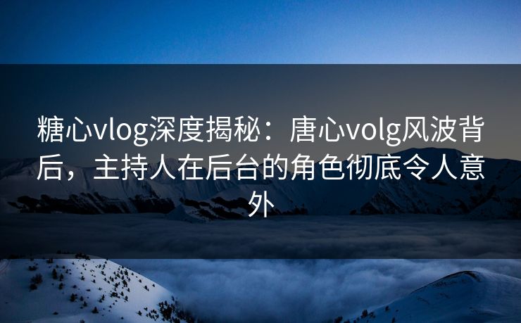 糖心vlog深度揭秘:唐心volg风波背后,主持人在后台的角色彻底令人意外 糖心vlog深度揭秘:唐心volg风波背后,主持人在后台的角色彻底令人意外