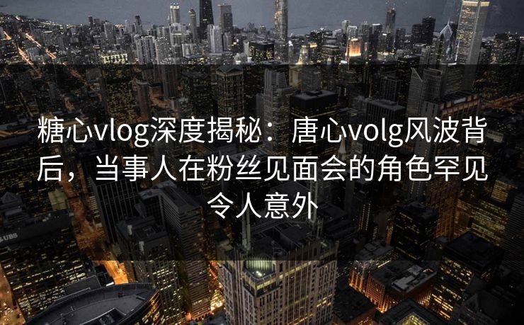 糖心vlog深度揭秘：唐心volg风波背后，当事人在粉丝见面会的角色罕见令人意外