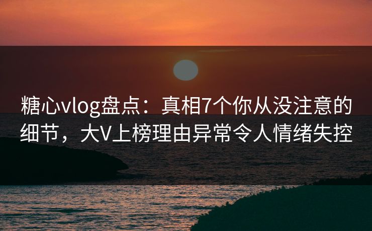糖心vlog盘点：真相7个你从没注意的细节，大V上榜理由异常令人情绪失控