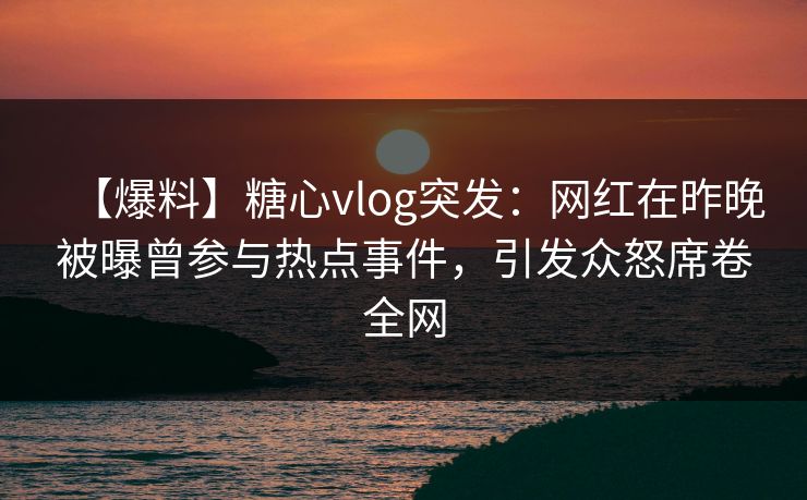 【爆料】糖心vlog突发：网红在昨晚被曝曾参与热点事件，引发众怒席卷全网