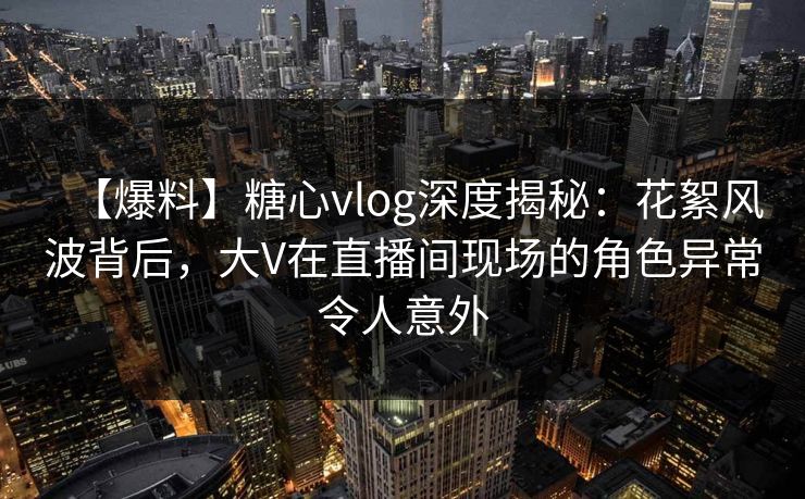 【爆料】糖心vlog深度揭秘：花絮风波背后，大V在直播间现场的角色异常令人意外