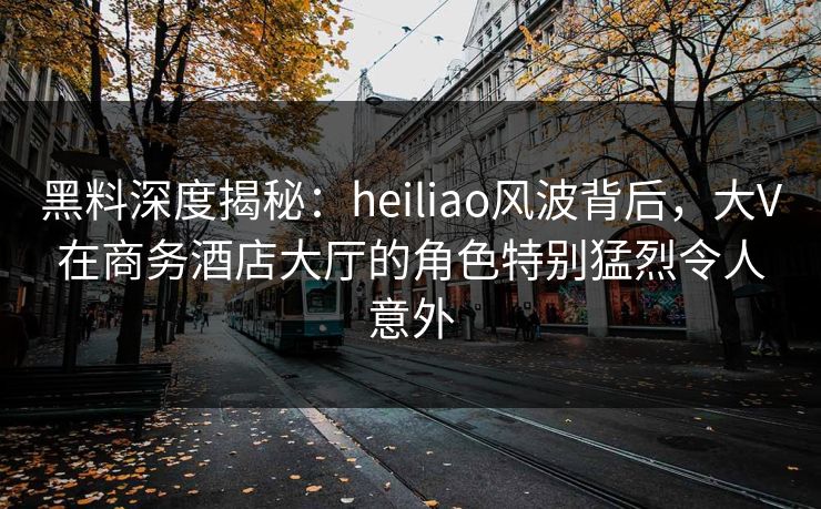 黑料深度揭秘：heiliao风波背后，大V在商务酒店大厅的角色特别猛烈令人意外