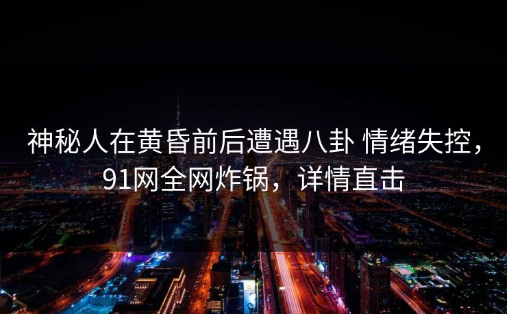 神秘人在黄昏前后遭遇八卦 情绪失控，91网全网炸锅，详情直击