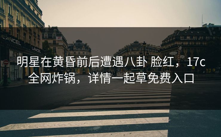 明星在黄昏前后遭遇八卦 脸红，17c全网炸锅，详情一起草免费入口