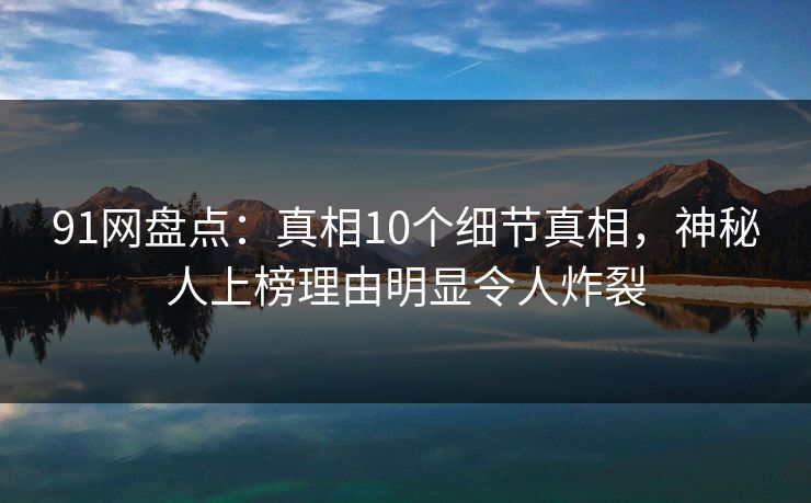 91网盘点：真相10个细节真相，神秘人上榜理由明显令人炸裂