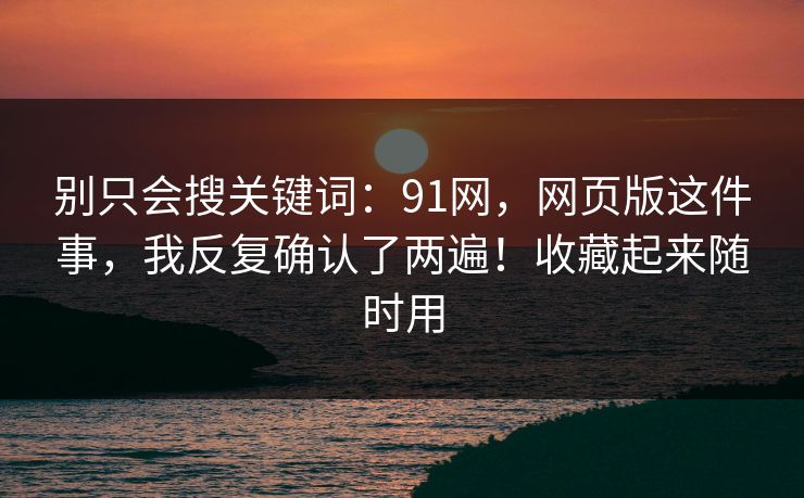 别只会搜关键词：91网，网页版这件事，我反复确认了两遍！收藏起来随时用