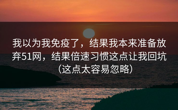 我以为我免疫了，结果我本来准备放弃51网，结果倍速习惯这点让我回坑（这点太容易忽略）