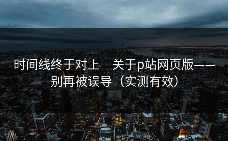 时间线终于对上｜关于p站网页版——别再被误导（实测有效）