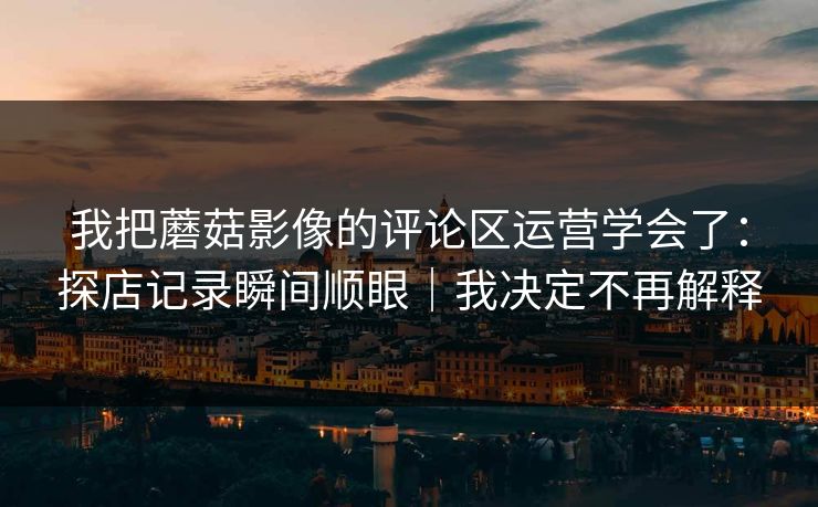 我把蘑菇影像的评论区运营学会了：探店记录瞬间顺眼｜我决定不再解释