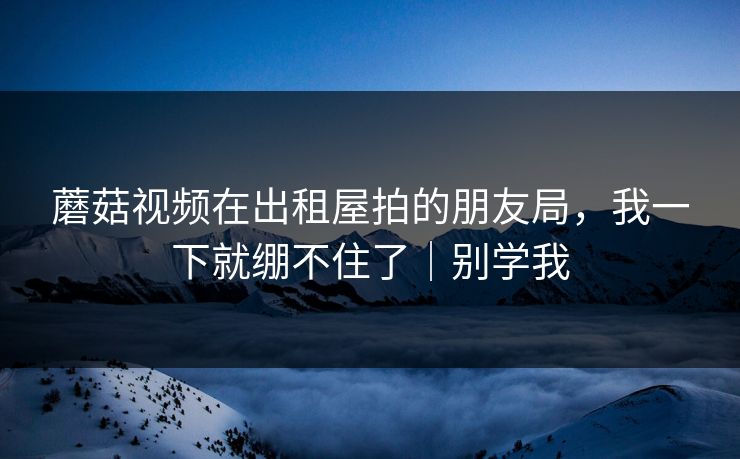 蘑菇视频在出租屋拍的朋友局，我一下就绷不住了｜别学我