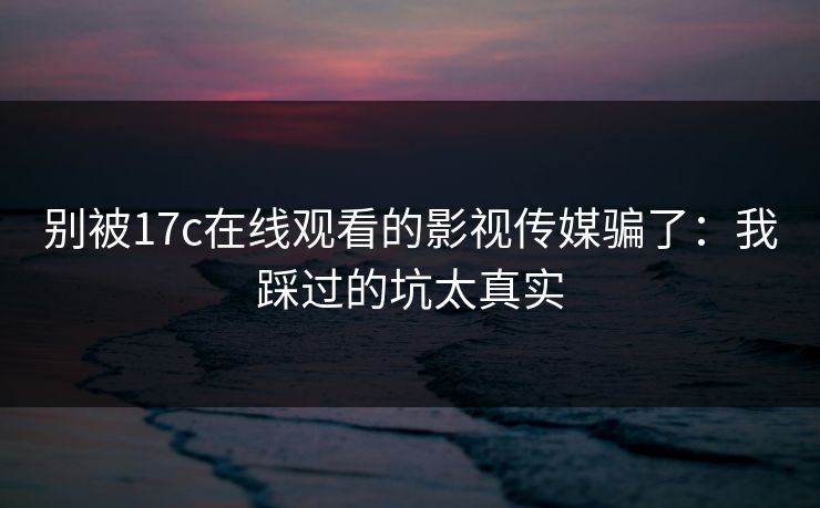 别被17c在线观看的影视传媒骗了：我踩过的坑太真实